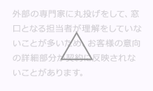 外部の専門家に丸投げをして、窓口となる担当者がM&A (エムアンドエー)を理解をしていないことが多いため、お客様の意向の詳細部分がM&A (エムアンドエー)契約に反映されないことがあります。