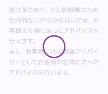 独立系であり、少人数組織のため社内的なしがらみもないため、お客様の立場にあったM&A (エムアンドエー)アドバイスを行えます。また、お客様だけの専属M&A (エムアンドエー)アドバイザーとしてお客様の立場にたったM&A (エムアンドエー)アドバイスを行います。