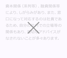 資本関係(系列等)、融資関係等により、しがらみがあり、また、窓口になって対応するのは社員であるため、自分の社内での立場等の関係もあり、適切なM&A (エムアンドエー)アドバイスがなされないことが多々あります。